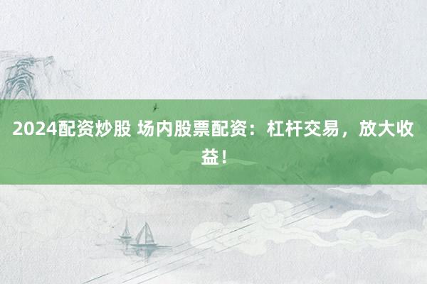 2024配资炒股 场内股票配资：杠杆交易，放大收益！