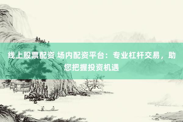 线上股票配资 场内配资平台：专业杠杆交易，助您把握投资机遇