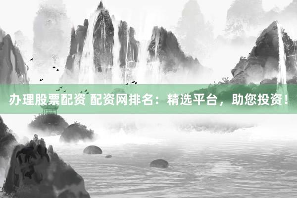 办理股票配资 配资网排名：精选平台，助您投资！