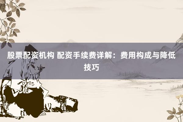 股票配资机构 配资手续费详解：费用构成与降低技巧
