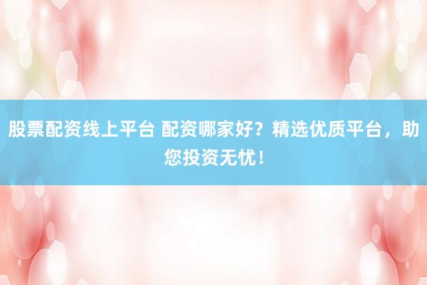 股票配资线上平台 配资哪家好？精选优质平台，助您投资无忧！
