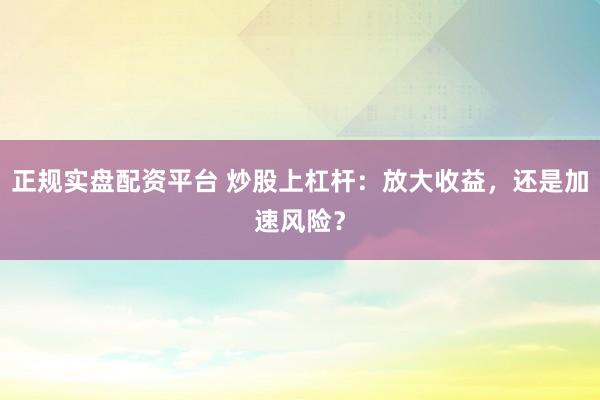 正规实盘配资平台 炒股上杠杆：放大收益，还是加速风险？