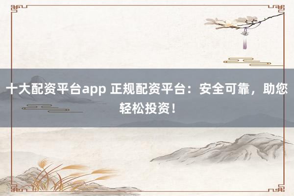 十大配资平台app 正规配资平台：安全可靠，助您轻松投资！