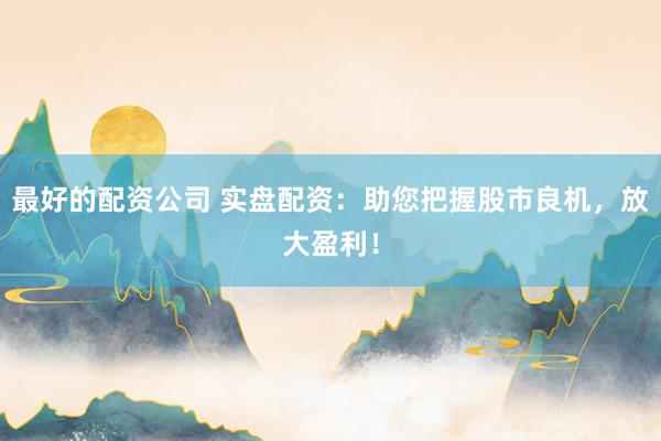 最好的配资公司 实盘配资：助您把握股市良机，放大盈利！
