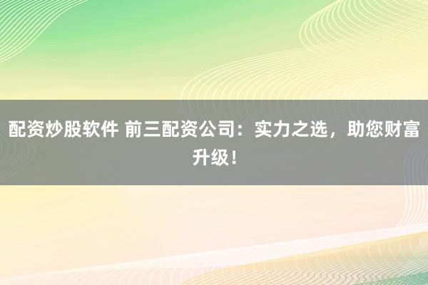 配资炒股软件 前三配资公司：实力之选，助您财富升级！