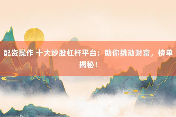 配资操作 十大炒股杠杆平台：助你撬动财富，榜单揭秘！