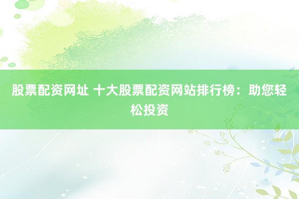 股票配资网址 十大股票配资网站排行榜：助您轻松投资