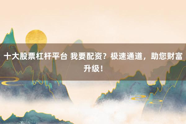 十大股票杠杆平台 我要配资？极速通道，助您财富升级！