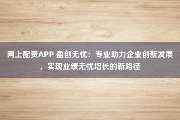 网上配资APP 盈创无忧：专业助力企业创新发展，实现业绩无忧增长的新路径