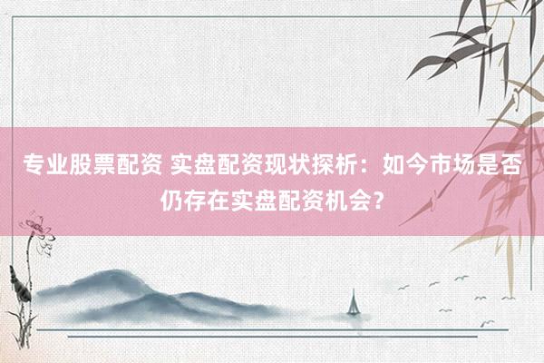 专业股票配资 实盘配资现状探析：如今市场是否仍存在实盘配资机会？
