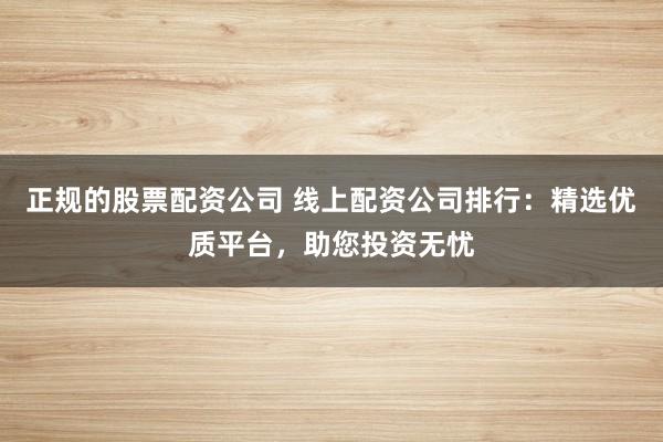 正规的股票配资公司 线上配资公司排行：精选优质平台，助您投资无忧