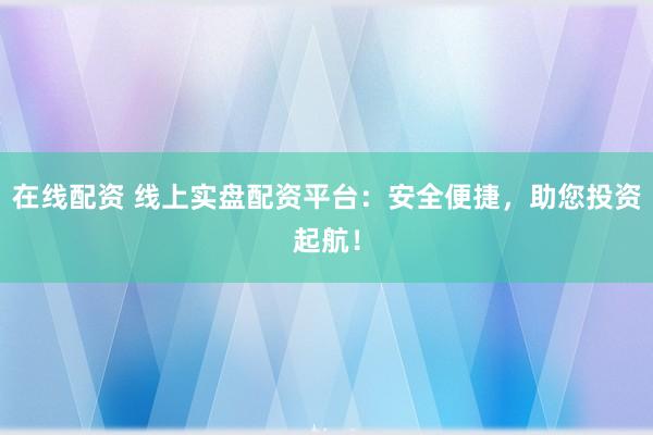 在线配资 线上实盘配资平台：安全便捷，助您投资起航！