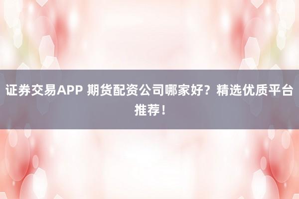 证券交易APP 期货配资公司哪家好？精选优质平台推荐！