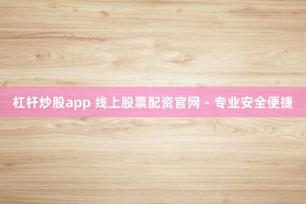 杠杆炒股app 线上股票配资官网 - 专业安全便捷