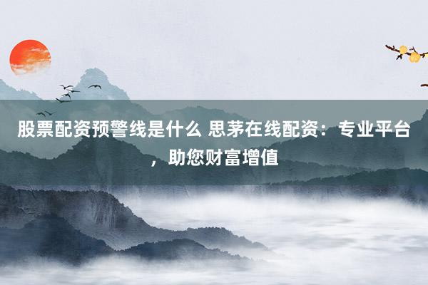 股票配资预警线是什么 思茅在线配资：专业平台，助您财富增值