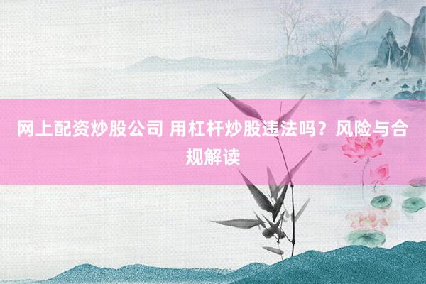 网上配资炒股公司 用杠杆炒股违法吗？风险与合规解读
