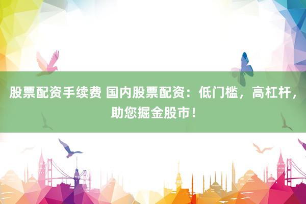 股票配资手续费 国内股票配资：低门槛，高杠杆，助您掘金股市！