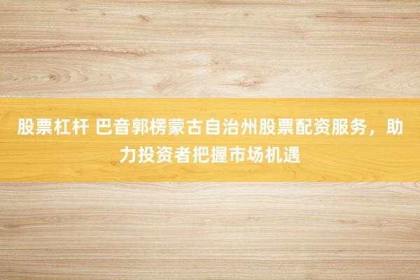 股票杠杆 巴音郭楞蒙古自治州股票配资服务，助力投资者把握市场机遇
