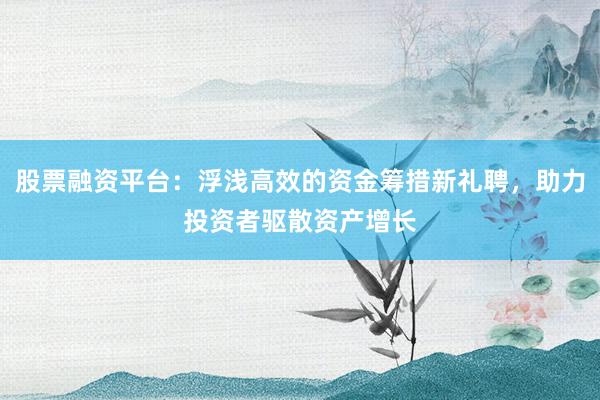 股票融资平台：浮浅高效的资金筹措新礼聘，助力投资者驱散资产增长