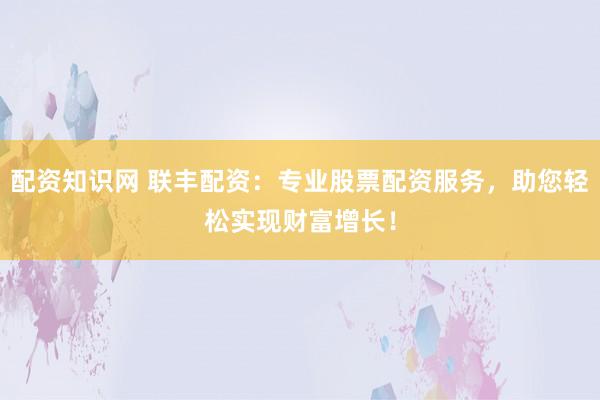 配资知识网 联丰配资：专业股票配资服务，助您轻松实现财富增长！